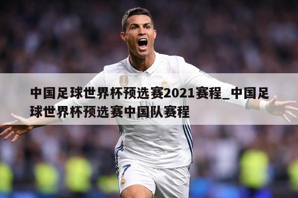 中国足球世界杯预选赛2021赛程_中国足球世界杯预选赛中国队赛程