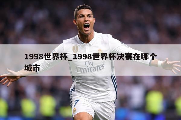 1998世界杯_1998世界杯决赛在哪个城市