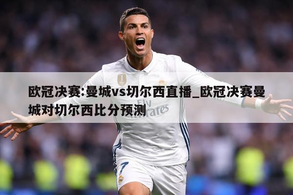 欧冠决赛:曼城vs切尔西直播_欧冠决赛曼城对切尔西比分预测