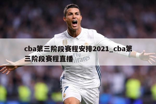 cba第三阶段赛程安排2021_cba第三阶段赛程直播
