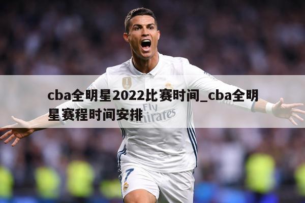 cba全明星2022比赛时间_cba全明星赛程时间安排