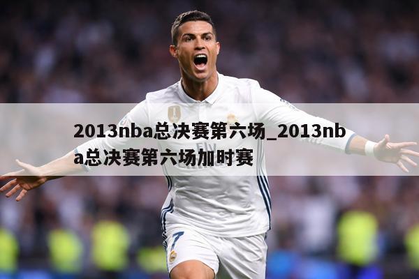 2013nba总决赛第六场_2013nba总决赛第六场加时赛