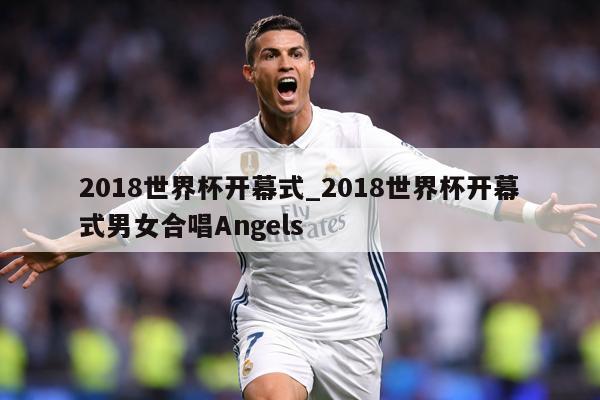 2018世界杯开幕式_2018世界杯开幕式男女合唱Angels