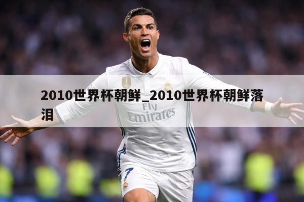 详细阅读:2010世界杯朝鲜_2010世界杯朝鲜落泪 2010世界杯朝鲜_2010世界杯朝鲜落泪